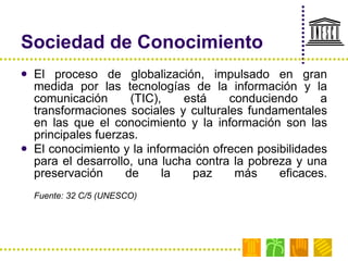 Sociedad de Conocimiento El proceso de globalización, impulsado en gran medida por las tecnologías de la información y la comunicación (TIC), está conduciendo a transformaciones sociales y culturales fundamentales en las que el conocimiento y la información son las principales fuerzas. El conocimiento y la información ofrecen posibilidades para el desarrollo, una lucha contra la pobreza y una preservación de la paz más eficaces. Fuente: 32 C/5 (UNESCO) 