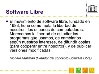 Software Libre El movimiento de software libre, fundado en 1983, tiene como meta la libertad de nosotros, los usuarios de computadoras. Merecemos la libertad de estudiar los programas que usamos, de cambiarlos según nuestros intereses, de difundir copias (para cooperar entre nosotros), y de publicar versiones modificadas. Richard Stallman (Creador del concepto Software Libre) 