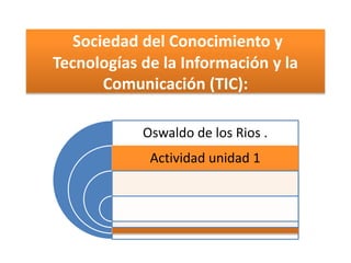Sociedad del Conocimiento y
Tecnologías de la Información y la
Comunicación (TIC):
Oswaldo de los Rios .
Actividad unidad 1

 