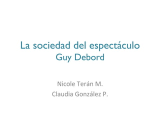 La sociedad del espectáculo 
        Guy Debord	

                   	
  
         Nicole	
  Terán	
  M.	
  
       Claudia	
  González	
  P.	
  
 