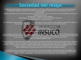 Desde hace mucho tiempo; se ha tratado de encontrar en diversos análisis acerca de la forma de ser de los mexicanos.
Intelectuales, filósofos, escritores y pensadores se han ocupado de analizar lo que se a acordado en llamar “LA
MEXICANIDAD “.
Algunos escritores que en sus obras han plasmado este fenómeno, o nos han descrito con mucha facilidad y certeza este
coloquial termino son :
Octavio Paz y “ El laberinto de la soledad “
Samuel Ramos en “ Perfil del hombre y la cultura del hombre mexicano “
José Vasconcelos y “ La raza de bronce “
Son solo algunos por mencionar, que con sus destacadas obras; no solo a México, sino también al mundo le han dado una
idea acerca de cómo es el mexicano, como es ser mexicano y como vive el mexicano.
Se la han atribuido muchas causas a esta mexicanidad:
Somos producto del mestizaje
Somos orgullosos herederos de la tradición azteca
Somos dominados por las modas y culturas extranjeras
Si son muchos conceptos y pocas conclusiones de por que es así el mexicano, mas recientemente, el filosofo mexicano Jorge
Portilla ha planteado una interesante hipótesis acerca del tema. En su ensayo “Fenomenología del relajo “llega a la conclusión
de que los mexicanos somos como somos básicamente por una sencilla y simple razón:
“NOS VALE ABSOLUTAMENTE TODO “
En pocas palabras al mexicano nada le importa, más que sus propias pertenencias; tal vez por ello somos avaros, codiciosos,
siempre queremos tener más poder. Para poder comprender las cosas necesitamos quitarle la seriedad y poner el relajo.
La fiesta , la burla , la broma o el chiste hacen de algún modo mas llevadera nuestra vida , junto a la desgracia nos reímos ,
el juego de palabras , el albur y la ironía nos distinguen frente a lo rígido de la realidad .
Ahora comprendo por que pasa lo que pasa en este hermoso país que es México.
El mexicano no tiene un solo nombre si no mas de uno , gracias a los apodos o sobrenombres que nos ponemos o nos
ponen dentro de nuestra sociedad , o inclusive el resto del mundo nos reconoce con varios nombres entre ellos : indio ,
mestizo , azteca , guadalupano , entre otros mas que nos distinguen como mexicanos .
 