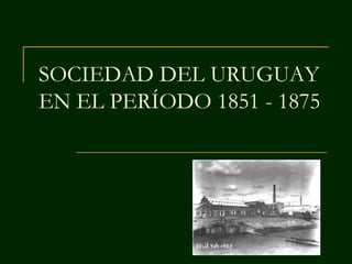 SOCIEDAD DEL URUGUAY
EN EL PERÍODO 1851 - 1875
 