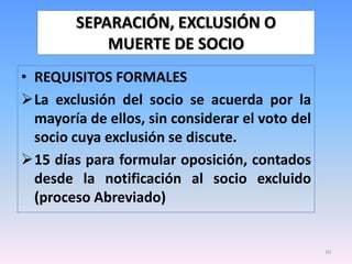 SEPARACIÓN, EXCLUSIÓN O
            MUERTE DE SOCIO
• REQUISITOS FORMALES
La exclusión del socio se acuerda por la
  mayoría de ellos, sin considerar el voto del
  socio cuya exclusión se discute.
15 días para formular oposición, contados
  desde la notificación al socio excluido
  (proceso Abreviado)


                                                 10
 