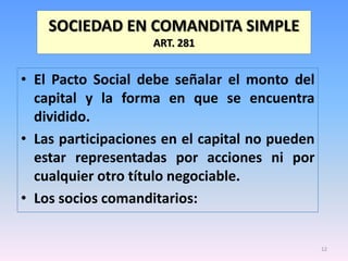 SOCIEDAD EN COMANDITA SIMPLE
                    ART. 281


• El Pacto Social debe señalar el monto del
  capital y la forma en que se encuentra
  dividido.
• Las participaciones en el capital no pueden
  estar representadas por acciones ni por
  cualquier otro título negociable.
• Los socios comanditarios:


                                                12
 