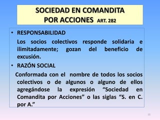 SOCIEDAD EN COMANDITA
           POR ACCIONES ART. 282
• RESPONSABILIDAD
   Los socios colectivos responde solidaria e
   ilimitadamente; gozan del beneficio de
   excusión.
• RAZÓN SOCIAL
  Conformada con el nombre de todos los socios
   colectivos o de algunos o alguno de ellos
   agregándose la expresión “Sociedad en
   Comandita por Acciones” o las siglas “S. en C.
   por A.”
                                                    15
 