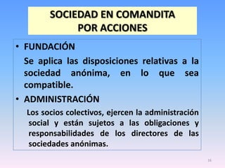 SOCIEDAD EN COMANDITA
             POR ACCIONES
• FUNDACIÓN
  Se aplica las disposiciones relativas a la
  sociedad anónima, en lo que sea
  compatible.
• ADMINISTRACIÓN
  Los socios colectivos, ejercen la administración
  social y están sujetos a las obligaciones y
  responsabilidades de los directores de las
  sociedades anónimas.
                                                     16
 