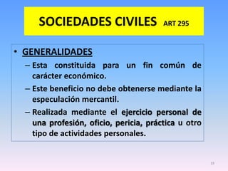 SOCIEDADES CIVILES                 ART 295


• GENERALIDADES
  – Esta constituida para un fin común de
    carácter económico.
  – Este beneficio no debe obtenerse mediante la
    especulación mercantil.
  – Realizada mediante el ejercicio personal de
    una profesión, oficio, pericia, práctica u otro
    tipo de actividades personales.


                                                      19
 