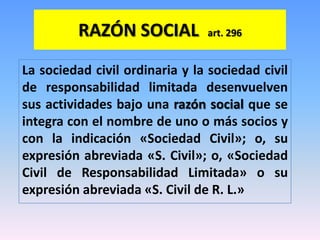 RAZÓN SOCIAL           art. 296


La sociedad civil ordinaria y la sociedad civil
de responsabilidad limitada desenvuelven
sus actividades bajo una razón social que se
integra con el nombre de uno o más socios y
con la indicación «Sociedad Civil»; o, su
expresión abreviada «S. Civil»; o, «Sociedad
Civil de Responsabilidad Limitada» o su
expresión abreviada «S. Civil de R. L.»
 