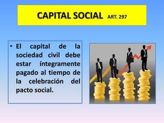 CAPITAL SOCIAL   ART. 297




• El capital de la
  sociedad civil debe
  estar íntegramente
  pagado al tiempo de
  la celebración del
  pacto social.
 