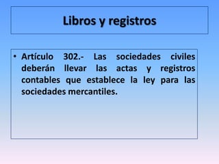Libros y registros

• Artículo 302.- Las sociedades civiles
  deberán llevar las actas y registros
  contables que establece la ley para las
  sociedades mercantiles.
 