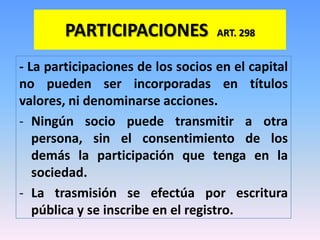PARTICIPACIONES            ART. 298


- La participaciones de los socios en el capital
no pueden ser incorporadas en títulos
valores, ni denominarse acciones.
- Ningún socio puede transmitir a otra
   persona, sin el consentimiento de los
   demás la participación que tenga en la
   sociedad.
- La trasmisión se efectúa por escritura
   pública y se inscribe en el registro.
 