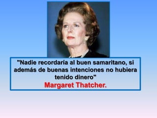 "Nadie recordaría al buen samaritano, si
además de buenas intenciones no hubiera
             tenido dinero"
          Margaret Thatcher.
 