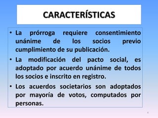 CARACTERÍSTICAS
• La prórroga requiere consentimiento
  unánime       de      los    socios previo
  cumplimiento de su publicación.
• La modificación del pacto social, es
  adoptado por acuerdo unánime de todos
  los socios e inscrito en registro.
• Los acuerdos societarios son adoptados
  por mayoría de votos, computados por
  personas.
                                               4
 