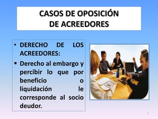 CASOS DE OPOSICIÓN
         DE ACREEDORES

• DERECHO DE LOS
  ACREEDORES:
 Derecho al embargo y
  percibir lo que por
  beneficio          o
  liquidación       le
  corresponde al socio
  deudor.
                            7
 
