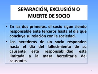 SEPARACIÓN, EXCLUSIÓN O
          MUERTE DE SOCIO
• En las dos primeras, el socio sigue siendo
  responsable ante terceros hasta el día que
  concluye su relación con la sociedad.
• Los herederos de un socio responden
  hasta el día del fallecimiento de su
  causante esta responsabilidad esta
  limitada a la masa hereditaria del
  causante.

                                               9
 