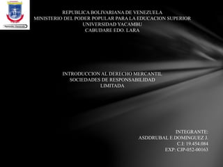 REPUBLICA BOLIVARIANA DE VENEZUELA
MINISTERIO DEL PODER POPULAR PARA LA EDUCACION SUPERIOR
UNIVERSIDAD YACAMBU
CABUDARE EDO. LARA
INTEGRANTE:
ASDDRUBAL E.DOMINGUEZ J.
C.I: 19.454.084
EXP: CJP-052-00163
INTRODUCCION AL DERECHO MERCANTIL
SOCIEDADES DE RESPONSABILIDAD
LIMITADA
 