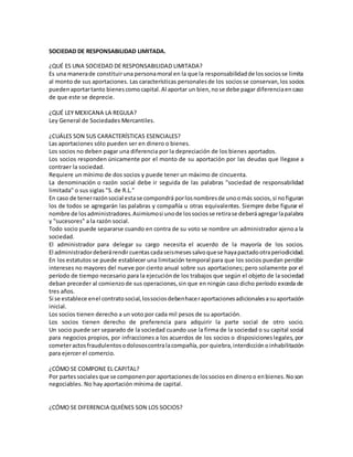 SOCIEDAD DE RESPONSABILIDAD LIMITADA.
¿QUÉ ES UNA SOCIEDAD DE RESPONSABILIDAD LIMITADA?
Es una manerade constituiruna personamoral en la que la responsabilidadde lossociosse limita
al monto de sus aportaciones. Las características personalesde los sociosse conservan,los socios
puedenaportartanto bienescomocapital.Al aportar un bien,nose debe pagar diferenciaencaso
de que este se deprecie.
¿QUÉ LEY MEXICANA LA REGULA?
Ley General de Sociedades Mercantiles.
¿CUÁLES SON SUS CARACTERÍSTICAS ESENCIALES?
Las aportaciones sólo pueden ser en dinero o bienes.
Los socios no deben pagar una diferencia por la depreciación de los bienes aportados.
Los socios responden únicamente por el monto de su aportación por las deudas que llegase a
contraer la sociedad.
Requiere un mínimo de dos socios y puede tener un máximo de cincuenta.
La denominación o razón social debe ir seguida de las palabras "sociedad de responsabilidad
limitada" o sus siglas "S. de R.L."
En caso de tenerrazónsocial estase compondrá porlosnombresde unoomás socios,si nofiguran
los de todos se agregarán las palabras y compañía u otras equivalentes. Siempre debe figurar el
nombre de losadministradores.Asimismosi unode lossociosse retirase deberáagregarlapalabra
y "sucesores" a la razón social.
Todo socio puede separarse cuando en contra de su voto se nombre un administrador ajenoa la
sociedad.
El administrador para delegar su cargo necesita el acuerdo de la mayoría de los socios.
El administradordeberárendircuentascadaseismesessalvoquese hayapactadootraperiodicidad.
En los estatutos se puede establecer una limitación temporal para que los socios puedan percibir
intereses no mayores del nueve por ciento anual sobre sus aportaciones; pero solamente por el
período de tiempo necesario para la ejecuciónde los trabajos que según el objeto de la sociedad
deban preceder al comienzode sus operaciones,sin que en ningún caso dicho período exceda de
tres años.
Si se establece enel contratosocial,lossociosdebenhaceraportacionesadicionalesasuaportación
inicial.
Los socios tienen derecho a un voto por cada mil pesos de su aportación.
Los socios tienen derecho de preferencia para adquirir la parte social de otro socio.
Un socio puede ser separado de la sociedad cuando use la firma de la sociedad o su capital social
para negocios propios, por infracciones a los acuerdos de los socios o disposicioneslegales, por
cometeractosfraudulentosodolososcontralacompañía,por quiebra,interdicciónoinhabilitación
para ejercer el comercio.
¿CÓMO SE COMPONE EL CAPITAL?
Por partessocialesque se componenpor aportacionesde lossociosen dineroo enbienes.Noson
negociables. No hay aportación mínima de capital.
¿CÓMO SE DIFERENCIA QUIÉNES SON LOS SOCIOS?
 