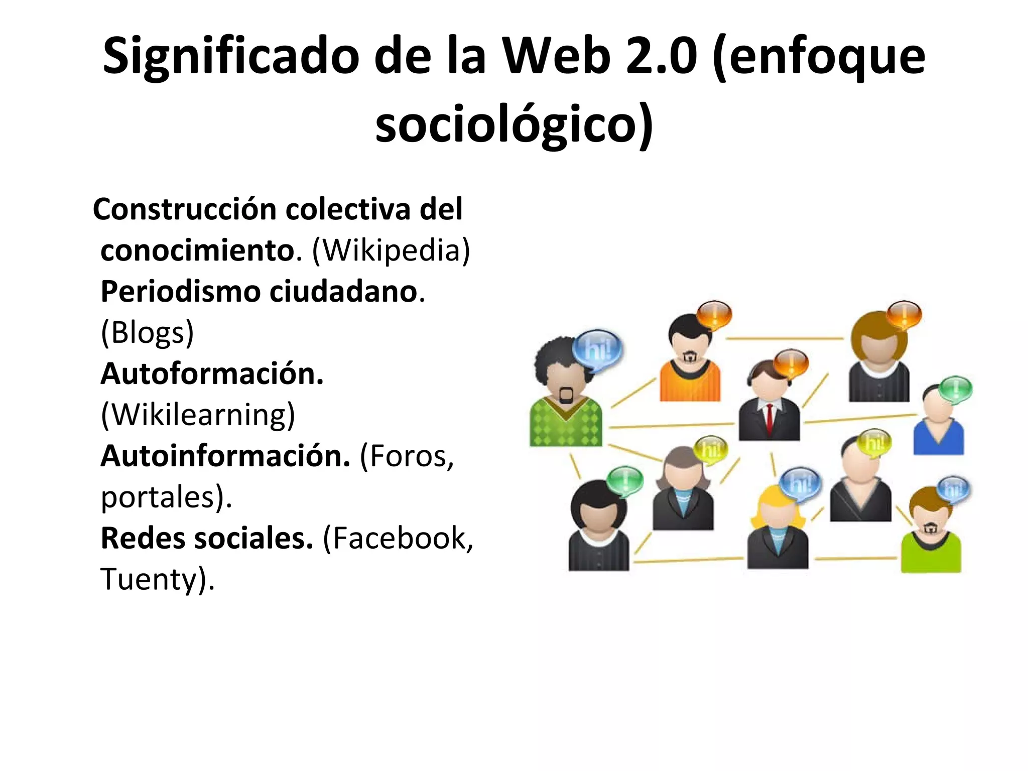 Significado de la Web 2.0 (enfoque
            sociológico)
Construcción colectiva del
conocimiento. (Wikipedia)
Periodismo ciudadano.
(Blogs)
Autoformación.
(Wikilearning)
Autoinformación. (Foros,
portales).
Redes sociales. (Facebook,
Tuenty).
 
