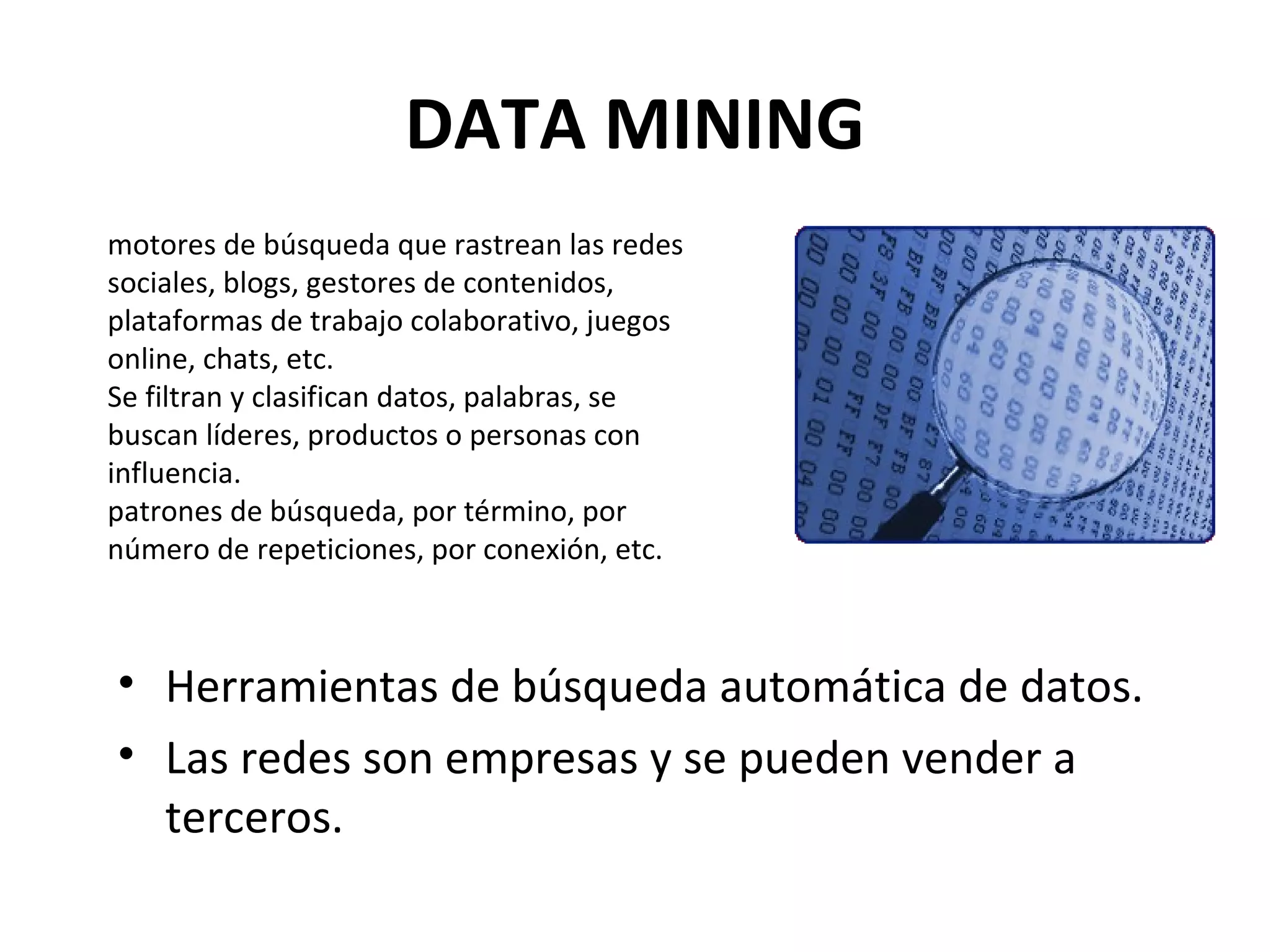 DATA MINING
motores de búsqueda que rastrean las redes
sociales, blogs, gestores de contenidos,
plataformas de trabajo colaborativo, juegos
online, chats, etc.
Se filtran y clasifican datos, palabras, se
buscan líderes, productos o personas con
influencia.
patrones de búsqueda, por término, por
número de repeticiones, por conexión, etc.



• Herramientas de búsqueda automática de datos.
• Las redes son empresas y se pueden vender a
  terceros.
 