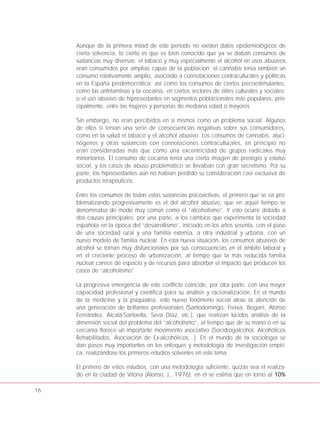 16
Aunque de la primera mitad de este período no existen datos epidemiológicos de
cierta solvencia, lo cierto es que es bien conocido que ya se daban consumos de
sustancias muy diversas; el tabaco y muy especialmente el alcohol en usos abusivos
eran consumidos por amplias capas de la población; el cannabis tenía también un
consumo relativamente amplio, asociado a connotaciones contraculturales y políticas
en la España predemocrática; así como los consumos de ciertos psicoestimulantes,
como las anfetaminas y la cocaína, en ciertos sectores de élites culturales y sociales;
o el uso abusivo de hipnosedantes en segmentos poblacionales más populares, prin-
cipalmente, entre las mujeres y personas de mediana edad o mayores.
Sin embargo, no eran percibidos en sí mismos como un problema social. Algunos
de ellos sí tenían una serie de consecuencias negativas sobre sus consumidores,
como en la salud el tabaco y el alcohol abusivo. Los consumos de cannabis, aluci-
nógenos y otras sustancias con connotaciones contraculturales, en principio no
eran consideradas más que como una excentricidad de grupos radicales muy
minoritarios. El consumo de cocaína tenía una cierta imagen de prestigio y estatus
social, y los casos de abuso problemático se llevaban con gran secretismo. Por su
parte, los hipnosedantes aún no habían perdido su consideración casi exclusiva de
productos terapéuticos.
Entre los consumos de todas estas sustancias psicoactivas, el primero que se va pro-
blematizando progresivamente es el del alcohol abusivo, que en aquel tiempo se
denominaba de modo muy común como el “alcoholismo”. Y esto ocurre debido a
dos causas principales; por una parte, a los cambios que experimenta la sociedad
española en la época del “desarrollismo”, iniciado en los años sesenta, con el paso
de una sociedad rural y una familia extensa, a otra industrial y urbana, con un
nuevo modelo de familia nuclear. En esta nueva situación, los consumos abusivos de
alcohol se tornan muy disfuncionales por sus consecuencias en el ámbito laboral y
en el creciente proceso de urbanización, al tiempo que la más reducida familia
nuclear carece de espacio y de recursos para absorber el impacto que producen los
casos de “alcoholismo”.
La progresiva emergencia de este conflicto coincide, por otra parte, con una mayor
capacidad profesional y científica para su análisis y racionalización. En el mundo
de la medicina y la psiquiatría, este nuevo fenómeno social atrae la atención de
una generación de brillantes profesionales (Santodomingo, Freixa, Bogani, Alonso
Fernández, Alcalá-Santaella, Seva Díaz, etc.), que realizan lúcidos análisis de la
dimensión social del problema del “alcoholismo”, al tiempo que de su mano o en su
cercanía florece un importante movimiento asociativo (Socidrogalcohol, Alcohólicos
Rehabilitados, Asociación de Ex-alcohólicos…). En el mundo de la sociología se
dan pasos muy importantes en los enfoques y metodología de investigación empíri-
ca, realizándose los primeros estudios solventes en este tema.
El primero de estos estudios, con una metodología suficiente, quizás sea el realiza-
do en la ciudad de Vitoria (Alonso, J., 1976); en él se estima que en torno al 10%
 