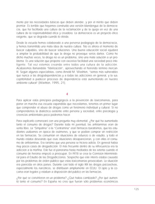 mente por las necesidades básicas que deben atender, y por el mérito que deben
premiar. Es terrible que hayamos construido una versión blandengue de la democra-
cia, que ha facilitado una cultura de la reclamación y de la queja en vez de una
cultura de la responsabilidad ética y creadora. La democracia es un proyecto ético
exigente, que se degrada cuando lo olvida.
Desde la escuela hemos colaborado a una perversa pedagogía de la democracia,
y hemos transmitido una mala idea de nuestra cultura. No es ahora el momento de
buscar culpables, sino de buscar soluciones. Una buena educación social ayudará
a ampliar la probabilidad de que la droga no provoque serios daños. Como he
dicho muchas veces, la droga no es un problema, sino una mala solución a un pro-
blema. Es una solución que propone con excesiva facilidad una sociedad poco inte-
ligente. Tal vez estemos creando entre todos una cultura de la adicción.
Acabaremos llamandola “fidelización”, aprovechando el horrendo término mercan-
til. Según algunos especialistas, como Arnold M. Washton, “somos más vulnerables
que nunca a las drogodependencias y a todas las adicciones en general, y la sus-
ceptibilidad a padecer procesos de dependencia está aumentando en nuestro
ambiente cultural” (Washton, 1995, 21).
4
Para aplicar estos principios pedagógicos a la prevención de toxicomanías, para
poner en marcha esa escuela expandida que necesitamos, tenemos en primer lugar
que comprender el abuso de drogas como un fenómeno individual y cultural. Si no
comprendemos la dialéctica existente entre persona y sociedad, entre psicología y
creencias ambientales poco podremos hacer.
Para explicarlo comenzaré con una pregunta muy elemental. ¿Por qué ha aumentado
tanto el consumo de drogas? Durante toda mi juventud, las anfetaminas eran de
venta libre. La “Simpatina” o la “Centramina” eran fármacos baratísimos, que los estu-
diantes usábamos en época de exámenes, y que se podían comprar sin restricción
en las farmacias. Se consumían en situaciones de esfuerzo o de estudio, y todo el
mundo estaba deseando que esas situaciones desaparecieran, y con ellas el consu-
mo de anfetaminas. Era rarísimo que una persona se hiciera adicta. En general había
muy pocos casos de drogadicción. El más frecuente dentro de su infrecuencia era la
adiccion a la morfina. Este fue el panorama hasta mediados de los setenta cuando el
consumo de heroína empezó a preocupar. En l978 se crea la Comision Interministe-
ral para el Estudio de las Drogadicciones. Sospecho que este interés estaba causado
por los problemas de orden público que estas toxicomanías provocaban. La situación
era parecida en otros países. Durante casi todo el siglo XIX las drogas psicoactivas,
especialmente los narcóticos, se distribuían ampliamente en EEUU. El opio y la co-
caína eran legales y estaban a disposición del público en las farmacias.
¿Por qué se convirtieron en un problema? ¿Qué había cambiado? ¿Por qué aumen-
tó tanto el consumo? En España no creo que fueran sólo problemas económicos
125
 
