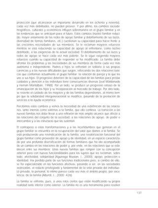 protección (que alcanzaron un importante desarrollo en los ochenta y noventa),
cada vez más debilitados, no pueden proveer. Y por último, los cambios sociode-
mográficos, culturales y económicos influyen sobremanera en el grupo familiar y en
las tendencias que se anticipan para el futuro. Estos cambios (núcleo familiar reduci-
do, mayor aislamiento de las redes de apoyo familiar y debilitamiento de sus lazos,
diversidad de formas familiares, etc.) cuestionan su capacidad para hacer frente a
las crecientes necesidades de sus miembros. Se le reclaman mayores esfuerzos
mientras se está reduciendo su capacidad de apoyo al enfrentarse, como núcleo
debilitado, a las exigencias de la actual sociedad. El debilitamiento de sus lazos y
redes de apoyo se hace cada vez más patente. Se le sigue exigiendo mayores
esfuerzos cuando su capacidad de responder se ha modificado. La familia debe
afrontar los problemas y las necesidades de sus miembros de forma cada vez más
autónoma e independiente. Padres e hijos se enfrentan en solitario a sus propias
carencias y a las nuevas dificultades que surgen, reforzando las dos relaciones bási-
cas que conforman actualmente el grupo familiar: la relación de pareja y la que les
une a sus hijos. El progresivo deterioro de la capacidad de las familias para prestar
cuidados y atención a los individuos tiene consecuencias diversas (Leal Maldonado
y Hernán Montalbán, 1998). Por un lado, se produce un progresivo retraso de la
emancipación de los hijos y su incorporación al mercado de trabajo. Por otro lado,
se resiente el cuidado de los mayores y de las familias dependientes, al mismo tiem-
po que la solidaridad intergeneracional se modifica, pasando de la prestación de
servicios a la ayuda económica.
Percibimos estos cambios y vemos la necesidad de una redefinición de las relacio-
nes, tanto internas como externas a la familia, que ello conlleva. La transición a las
nuevas familias nos debe llevar a una reflexión de más amplio alcance que afecta a
las relaciones del conjunto de la sociedad, a las relaciones de apoyo, de poder e
intercambio y a las estructuras que las sustentan.
El contrapeso a estas transformaciones y a las incertidumbres que generan en el
grupo familiar se encuentra en la recuperación del valor que damos a la familia. Se
está produciendo una reivindicación de la familia, una revalorización funcional del
grupo familiar como proveedor de apoyo y de identidad, en un espacio caracteriza-
do por una profunda diversificación de formas familiares que ha ido acompañado
de un cambio en las relaciones de poder y, por ende, en las relaciones que se esta-
blecen entre sus miembros. Unas nuevas familias que rompen con su concepción
anterior pero con nuevas funcionalidades para los sujetos que les reclaman, sobre
todo, afectividad, solidaridad (Aguinaga Roustan, J., 2000), apoyo, protección e
identidad. Ha perdido parte de sus funciones tradicionales pero, a cambio de ello,
se ha especializado en las funciones afectivas, pasando a ser, en las sociedades
avanzadas, el reducto privilegiado y fundamental de la vida privada del individuo.
Lo privado, lo personal, lo íntimo parece cada vez más el ámbito propio, por exce-
lencia, de la familia (Alberdi, I., 2000: 426).
La familia se enfrenta, pues, a unos retos ciertos que están modificando su propia
realidad tanto interior como exterior. La familia no es una herramienta para resolver
137
 