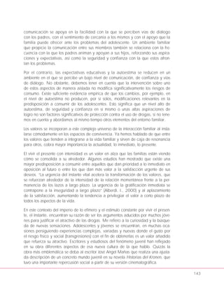 comunicación se apoya en la facilidad con la que se perciben vías de diálogo
con los padres, con el sentimiento de cercanía a los mismos y con el apoyo que la
familia puede ofrecer ante los problemas del adolescente. Un ambiente familiar
que propicie la comunicación entre sus miembros también se relaciona con la fre-
cuencia con la que los padres animan y apoyan a sus hijos, reforzando sus aspira-
ciones y expectativas, así como la seguridad y confianza con la que estos afron-
tan los problemas.
Por el contrario, las expectativas educativas y la autoestima se reducen en un
ambiente en el que se percibe un bajo nivel de comunicación, de confianza y vías
de diálogo. No obstante, debemos tener en cuenta que la intervención sobre uno
de estos aspectos de manera aislada no modifica significativamente los riesgos de
consumo. Existe suficiente evidencia empírica de que los cambios, por ejemplo, en
el nivel de autoestima no producen, por sí solos, modificaciones relevantes en la
predisposición a consumir de los adolescentes. Esto significa que un nivel alto de
autoestima, de seguridad y confianza en sí mismo o unas altas aspiraciones de
logro no son factores significativos de protección contra el uso de drogas, si no tene-
mos en cuenta y abordamos al mismo tiempo otros elementos del entorno familiar.
Los valores se incorporan a este complejo universo de la interacción familiar al insta-
larse cómodamente en los espacios de convivencia. Ya hemos hablado de que entre
los valores que tienden a integrarse a la vida familiar y sirven de caja de resonancia
para otros, cobra mayor importancia la actualidad, lo inmediato, lo presente.
El vivir el presente con intensidad es un valor en alza que las familias están viendo
cómo se consolida a su alrededor. Algunos estudios han mostrado que existe una
mayor predisposición a consumir entre aquellos que dan prioridad a lo inmediato en
oposición al futuro o entre los que dan más valor a la satisfacción urgente de sus
deseos. “La urgencia del instante vital acelera la transformación de los valores, que
se refuerzan alrededor de la intensidad de la relación momentánea frente a la per-
manencia de los lazos a largo plazo. La urgencia de la gratificación inmediata se
contrapone a la inseguridad a largo plazo” (Alberdi, I., 2000) y al aplazamiento
de la satisfacción, aumentando la tendencia a privilegiar el valor a corto plazo de
todos los aspectos de la vida.
En este contexto del imperio de lo efímero y el estímulo constante por vivir el presen-
te, el instante, encuentran su razón de ser los argumentos aducidos por muchos jóve-
nes para justificar el atractivo de las drogas. Me refiero a la curiosidad y la búsque-
da de nuevas sensaciones. Adolescentes y jóvenes se encuentran, en muchas oca-
siones persiguiendo experiencias complejas, variadas y nuevas donde el gusto por
el riesgo físico y social (transgresiones) con el fin de obtenerlas es un valor añadido
que refuerza su atractivo. Escritores y estudiosos del fenómeno juvenil han reflejado
en su obra diferentes aspectos de esa nueva cultura de la que hablo. Quizás la
obra más emblemática se deba al escritor José Angel Mañas que realiza una ajusta-
da descripción de un concreto mundo juvenil en su novela Historias del Kronen, que
tuvo una importante repercusión social a partir de su versión cinematográfica.
143
 