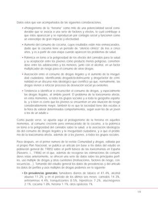 Datos estos que van acompañados de las siguientes consideraciones:
• «Protagonismo de la “heroína” como mito de una potencialidad social consi-
derable que se asocia a una serie de factores y efectos, lo cual contribuye a
que éstos aparezcan y se reproduzcan por contagio social y funcionen como
un estereotipo de gran impacto y efectividad.
• Aumento del consumo de cocaína, cuyos resultados están más enmascarados,
dado que la cocaína tiene un período de “silencio clínico” de tres a cinco
años, y es a partir de esta etapa cuando aparecen los problemas de salud.
• Polémica en torno a la peligrosidad de los efectos del cannabis para la salud
y su aceptación entre los jóvenes como producto menos peligroso, convirtién-
dose entre los adolescentes y los menores, junto con el alcohol, en un factor
multiplicador de riesgo para el consumo de otras drogas.
• Asociación entre el consumo de drogas ilegales y el aumento de la inseguri-
dad ciudadana, identificando drogadicto-delincuente y droga-factor de crimi-
nalidad en un discurso más ideológico que científico ya que, normalmente, las
drogas vienen a reforzar procesos de desviación social ya existentes.
• Tendencia a identificar o circunscribir el consumo de drogas, y especialmente
las drogas ilegales, al ámbito juvenil. El problema de la toxicomanía afecta,
en estos momentos, a todos los grupos sociales y a toda la geografía españo-
la, y si bien es cierto que los jóvenes se encuentran en una situación de riesgo
considerablemente mayor, también lo es que la sociedad tiene dos escalas a
la hora de valorar determinados comportamientos, según sean los de un joven
o los de un adulto.»
Como puede verse, se apunta aquí al protagonismo de la heroína en aquellos
momentos, al consumo creciente pero enmascarado de la cocaína, a la polémica
en torno a la peligrosidad del cannabis sobre la salud, a la asociación ideologiza-
da del consumo de drogas ilegales y la inseguridad ciudadana, y a que el proble-
ma de la toxicomanía afecta, además de a los jóvenes, a todos los grupos sociales.
Poco después, en el primer número de la revista Comunidad y drogas, editada por
el propio Plan Nacional, se publica un artículo (en base a los datos del estudio en
población general de 1985) sobre el perfil básico de las toxicomanías en España
(Navarro, J., 1986) en el que, además de recogerse las estimaciones de consumi-
dores vistas anteriormente, se ofrecen una serie de datos sobre los principales perfi-
les, uso múltiple de drogas y otras cuestiones (motivaciones, factores de riesgo, con-
secuencias…). Tomando del estudio general los datos de prevalencias y del artículo
los datos de perfiles y usos múltiples de drogas podemos ver lo siguiente:
• En prevalencias generales: fumadores diarios de tabaco el 41.4%, alcohol
abusivo 11.2%; y en el período de los últimos seis meses: cannabis 14.3%,
anfetaminas 4.4%, tranquilizantes 8.5%, hipnóticos 7.2%, alucinógenos
2.1%, cocaína 1.8%, heroína 1.1%, otros opiáceos 1%.
19
 