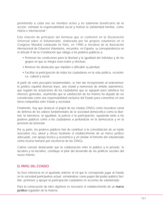 permitiendo a cada uno ser miembro activo y no solamente beneficiario de la
acción; estimular la responsabilidad social y motivar la solidaridad familiar, comu-
nitaria e internacional.”
Esta relación de principios tan hermosa que se contienen en la Declaración
Universal sobre el Voluntariado, elaborada por los propios voluntarios en el
Congreso Mundial celebrado en París, en 1990 a iniciativa de la Asociación
Internacional de Esfuerzos Voluntarios, encuentra, en España, su correspondencia en
el artículo 9 de la Constitución que obliga a los poderes públicos a:
• Promover las condiciones para la libertad y la igualdad del individuo y de los
grupos en que se integra sean reales y efectivas.
• Remover los obstáculos que impidan o dificulten su plenitud.
• Facilitar la participación de todos los ciudadanos en la vida política, económi-
ca, cultural y social.
A partir de estos preceptos fundamentales, se han ido incorporando al ordenamien-
to jurídico español diversas leyes, una estatal y numerosas de ámbito autonómico,
que regulan las actuaciones de los ciudadanos que se agrupan para satisfacer los
intereses generales, asumiendo que la satisfacción de los mismos ha dejado de ser
considerada como una responsabilidad exclusiva del Estado para convertirse en una
tarea compartida entre Estado y sociedad.
Finalmente, hay que destacar el papel de las citadas ONGs como novedoso canal
de defensa de los valores fundamentales de la sociedad democrática como la liber-
tad, la tolerancia, la igualdad, la justicia o la participación, ayudando tanto a los
poderes públicos como a los ciudadanos a profundizar en la democracia y en la
provisión de bienestar.
Por su parte, los poderes públicos han de contribuir a la consolidación de un tejido
asociativo rico, plural y eficaz mediante el establecimiento de un marco jurídico
adecuado, con apoyo técnico y económico y sin olvidar el fomento del voluntariado
como recurso humano por excelencia de las ONGs.
Cabría concluir destacando que la colaboración entre lo público y lo privado, lo
lucrativo y no lucrativo, constituye el pilar del desarrollo de las políticas sociales del
nuevo milenio.
EL PAPEL DEL ESTADO
Se hizo referencia en el apartado anterior al rol que le corresponde jugar al Estado
en la sociedad participativa actual, señalándose como papel del poder público faci-
litar, promover y apoyar la participación ciudadana en acciones de voluntariado.
Para la consecución de tales objetivos es necesario el establecimiento de un marco
jurídico regulador de la materia.
151
 