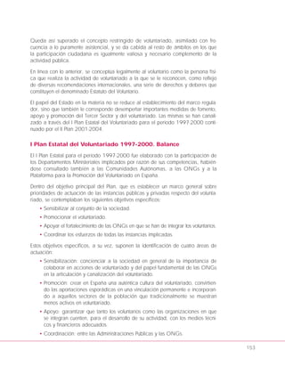 Queda así superado el concepto restringido de voluntariado, asimilado con fre-
cuencia a lo puramente asistencial, y se da cabida al resto de ámbitos en los que
la participación ciudadana es igualmente valiosa y necesario complemento de la
actividad pública.
En línea con lo anterior, se conceptúa legalmente al voluntario como la persona físi-
ca que realiza la actividad de voluntariado a la que se le reconocen, como reflejo
de diversas recomendaciones internacionales, una serie de derechos y deberes que
constituyen el denominado Estatuto del Voluntario.
El papel del Estado en la materia no se reduce al establecimiento del marco regula-
dor, sino que también le corresponde desempeñar importantes medidas de fomento,
apoyo y promoción del Tercer Sector y del voluntariado. Las mismas se han canali-
zado a través del I Plan Estatal del Voluntariado para el periodo 1997-2000 conti-
nuado por el II Plan 2001-2004.
I Plan Estatal del Voluntariado 1997-2000. Balance
El I Plan Estatal para el período 1997-2000 fue elaborado con la participación de
los Departamentos Ministeriales implicados por razón de sus competencias, habién-
dose consultado también a las Comunidades Autónomas, a las ONGs y a la
Plataforma para la Promoción del Voluntariado en España.
Dentro del objetivo principal del Plan, que es establecer un marco general sobre
prioridades de actuación de las instancias públicas y privadas respecto del volunta-
riado, se contemplaban los siguientes objetivos específicos:
• Sensibilizar al conjunto de la sociedad.
• Promocionar el voluntariado.
• Apoyar el fortalecimiento de las ONGs en que se han de integrar los voluntarios.
• Coordinar los esfuerzos de todas las instancias implicadas.
Estos objetivos específicos, a su vez, suponen la identificación de cuatro áreas de
actuación:
• Sensibilización: concienciar a la sociedad en general de la importancia de
colaborar en acciones de voluntariado y del papel fundamental de las ONGs
en la articulación y canalización del voluntariado.
• Promoción: crear en España una auténtica cultura del voluntariado, convirtien-
do las aportaciones esporádicas en una vinculación permanente e incorporan-
do a aquellos sectores de la población que tradicionalmente se muestran
menos activos en voluntariado.
• Apoyo: garantizar que tanto los voluntarios como las organizaciones en que
se integran cuenten, para el desarrollo de su actividad, con los medios técni-
cos y financieros adecuados.
• Coordinación: entre las Administraciones Públicas y las ONGs.
153
 