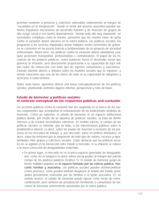 permitan mantener a personas y colectivos vulnerables relativamente al margen de
“escaladas en la marginación”. Desde el sector del universo asociativo pueden asi-
mismo impulsarse mecanismos de desarrollo humano y de inserción de grupos de
alto riesgo social o con fuertes dependencias. Siendo todo ello muy importante, en
sociedades complejas como la nuestra, pensamos que los resortes clave de lucha
contra la exclusión deben ubicarse en la esfera pública. Las políticas sociales, los
programas y los servicios impulsados desde múltiples niveles territoriales de gobier-
no se convierten en las piezas básicas y fundamentales de un proyecto de sociedad
cohesionada. Ahora bien, las políticas contra la exclusión deben abandonar cual-
quier pretensión monopolista, profesionalista o centralizadora. El papel de las ini-
ciativas de los poderes públicos, como palancas hacia el desarrollo social que
potencie la inclusión, será directamente proporcional a su capacidad de tejer sóli-
das redes de interacción con todo tipo de agentes comunitarios y asociativos.
Estando además abierto a debates sobre los modelos sociales que se impulsan, y
siendo conscienes que una de las claves de éxito es su capacidad de adaptarse y
acercarse a cada territorio.
Sobre estas bases, queremos ofrecer una breve conceptualización de las políticas
sociales, planteando asimismo algunos dilemas, perspectivas y retos de futuro.
Estado de bienestar y políticas sociales:
el contexto conceptual de las respuestas públicas anti-exclusión
Las acciones públicas contra la exclusión han ido surgiendo en el marco de los nue-
vos componentes que acompañan la restructuración de los tradicionales modelos de
bienestar. Como ya sabemos, el estado de bienestar es un espacio institucional
público donde, por medio de un abanico de políticas sociales, se trata de dirimir
intereses y de resolver necesidades colectivas. En sentido estricto, el campo de las
políticas sociales se extiende, por un lado, a las intervenciones públicas sobre la
problemática laboral, es decir, sobre las pautas de inserción y exclusión de las per-
sonas en los mercados de trabajo; y, por otro lado, sobre el conflicto distributivo, es
decir, sobre las tensiones por la asignación de todo tipo de valores, recursos y opor-
tunidades entre grupos y colectivos sociales. Cabe destacar que las políticas socia-
les no se agotan en la interacción entre Estado y mercado, ni su impacto se reduce
a la mera corrección de desigualdades materiales.
• En primer lugar, el mercado no es el único espacio generador de desigualda-
des, como no es tampoco la única esfera social posibe al margen del estricto
campo de los poderes públicos (Gráfico 1). El estado de bienestar juega de
hecho múltiples papeles en el espacio formado por las esferas pública, mer-
cantil, familiar y asociativa. Las políticas sociales pueden desmercantilizar
ciertos procesos, como pueden también desplazar al ámbito del Estado activi-
dades previamente realizadas por las familias o el tejido asociativo. O, en
sentido inverso, el estado de bienestar puede operar como factor de remer-
cantilización, pero también de privatización familiarista o comunitaria de fun-
ciones de bienestar anteriormente absorbidas por la esfera pública.
173
 