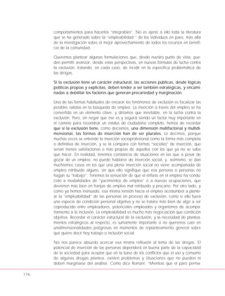 176
comportamientos para hacerlos “integrables”. No es ajeno a ello toda la literatura
que se ha generado sobre la “empleabilidad “ de los individuos en paro, más allá
de la investigación sobre el mejor aprovechamiento de todos los recursos en benefi-
cio de la comunidad.
Queremos plantear algunas formulaciones que, desde nuestro punto de vista, pue-
den permitir avanzar, desde estas perspectivas, en nuevas fórmulas de lucha contra
la exclusión, tratando, en cada caso, de incidir en la específica problemática de
las drogas.
Si la exclusión tiene un carácter estructural, las acciones públicas, desde lógicas
políticas propias y explícitas, deben tender a ser también estratégicas, y encami-
nadas a debilitar los factores que generan precariedad y marginación.
Una de las formas habituales de encarar los fenómenos de exclusión es focalizar las
posibles salidas en la búsqueda de empleo. La inserción a través del empleo se ha
convertido en un elemento clave, y diríamos que inevitable, en la lucha contra la
exclusión. Pero, sin negar que ése es y seguirá siendo un factor muy importante en
el camino para reconstruir un estatus de ciudadano completo, hemos de recordar
que si la exclusión tiene, como decíamos, una dimensión multifactorial y multidi-
mensional, las formas de inserción han de ser plurales. Lo decimos, porque
muchas veces se entiende la inserción socioprofesional como la forma más completa
o definitiva de inserción, y se la compara con formas “sociales” de inserción, que
serían menos satisfactorias o más propias de aquellos con los que ya no se sabe
qué hacer. En realidad, tenemos constancia de situaciones en las que a pesar de
gozar de un empleo, no puede hablarse de inserción social, y, asimismo, se dan
muchísimos casos en los que una plena inserción social no viene acompañada de
empleo retribuido alguno, sin que ello signifique que esa persona o personas no
hagan su “trabajo”. Tenemos la sensación de que el énfasis en el empleo ha condu-
cido a modalidades de “yacimientos de empleo” o a nuevas ocupaciones, que
devienen más bien en franjas de empleo mal retribuido y precario. Por otro lado, y
como ya hemos insinuado, esa misma tensión hacia el empleo acostumbra a plante-
ar la “empleabilidad” de las personas en proceso de exclusión, como si ello fuera
una especie de condición personal objetiva y no se tratara más bien de algo a ser
coproducido entre empleadores, potenciales empleados y organismos de acompa-
ñamiento a la inclusión. La empleabilidad es mucho más negociación que condición
objetiva. Recordar el carácter estructural de la exclusión, y la necesidad de plantea-
mientos estratégicos al respecto, es sumamente importante si no queremos caer en
unidimensionalidades peligrosas en momentos de replanteamiento general sobre
qué quiere decir hoy trabajo o inclusión social.
No nos parece absurdo acercar esa misma reflexión al tema de las drogas. El
potencial de inserción de las personas dependerá en buena parte de la capacidad
de la sociedad para aceptar que en la base de los conflictos que el uso y consumo
de algunas drogas plantea, existen problemas y situaciones que no pueden ni
deben marginarse del análisis. Como dice Romaní: “Mientras que el paro perma-
 