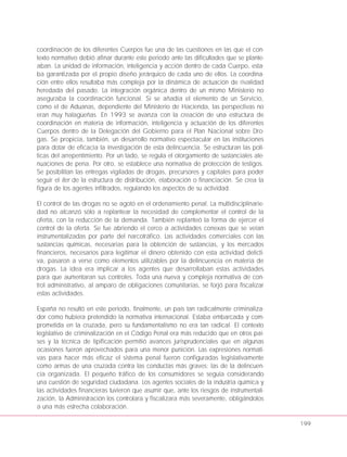 coordinación de los diferentes Cuerpos fue una de las cuestiones en las que el con-
texto normativo debió afinar durante este periodo ante las dificultades que se plante-
aban. La unidad de información, inteligencia y acción dentro de cada Cuerpo, esta-
ba garantizada por el propio diseño jerárquico de cada uno de ellos. La coordina-
ción entre ellos resultaba más compleja por la dinámica de actuación de rivalidad
heredada del pasado. La integración orgánica dentro de un mismo Ministerio no
aseguraba la coordinación funcional. Si se añadía el elemento de un Servicio,
como el de Aduanas, dependiente del Ministerio de Hacienda, las perspectivas no
eran muy halagüeñas. En 1993 se avanza con la creación de una estructura de
coordinación en materia de información, inteligencia y actuación de los diferentes
Cuerpos dentro de la Delegación del Gobierno para el Plan Nacional sobre Dro-
gas. Se propicia, también, un desarrollo normativo espectacular en las instituciones
para dotar de eficacia la investigación de esta delincuencia. Se estructuran las polí-
ticas del arrepentimiento. Por un lado, se regula el otorgamiento de sustanciales ate-
nuaciones de pena. Por otro, se establece una normativa de protección de testigos.
Se posibilitan las entregas vigiladas de drogas, precursores y capitales para poder
seguir el iter de la estructura de distribución, elaboración o financiación. Se crea la
figura de los agentes infiltrados, regulando los aspectos de su actividad.
El control de las drogas no se agotó en el ordenamiento penal. La multidisciplinarie-
dad no alcanzó sólo a replantear la necesidad de complementar el control de la
oferta, con la reducción de la demanda. También replanteó la forma de ejercer el
control de la oferta. Se fue abriendo el cerco a actividades conexas que se veían
instrumentalizadas por parte del narcotráfico. Las actividades comerciales con las
sustancias químicas, necesarias para la obtención de sustancias, y los mercados
financieros, necesarios para legitimar el dinero obtenido con esta actividad delicti-
va, pasaron a verse como elementos utilizables por la delincuencia en materia de
drogas. La idea era implicar a los agentes que desarrollaban estas actividades
para que aumentaran sus controles. Toda una nueva y compleja normativa de con-
trol administrativo, al amparo de obligaciones comunitarias, se forjó para fiscalizar
estas actividades.
España no resultó en este periodo, finalmente, un país tan radicalmente criminaliza-
dor como hubiera pretendido la normativa internacional. Estaba embarcada y com-
prometida en la cruzada, pero su fundamentalismo no era tan radical. El contexto
legislativo de criminalización en el Código Penal era más reducido que en otros paí-
ses y la técnica de tipificación permitió avances jurisprudenciales que en algunas
ocasiones fueron aprovechados para una menor punición. Las expresiones normati-
vas para hacer más eficaz el sistema penal fueron configuradas legislativamente
como armas de una cruzada contra las conductas más graves: las de la delincuen-
cia organizada. El pequeño tráfico de los consumidores se seguía considerando
una cuestión de seguridad ciudadana. Los agentes sociales de la industria química y
las actividades financieras tuvieron que asumir que, ante los riesgos de instrumentali-
zación, la Administración los controlara y fiscalizara más severamente, obligándolos
a una más estrecha colaboración.
199
 