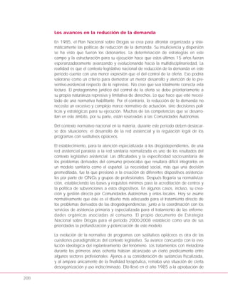200
Los avances en la reducción de la demanda
En 1985, el Plan Nacional sobre Drogas se crea para afrontar organizada y siste-
máticamente las políticas de reducción de la demanda. Su insuficiencia y dispersión
se ha visto que fueron los detonantes. La determinación de estrategias en este
campo y la estructuración para su ejecución hace que estos últimos 15 años fueran
esperanzadoramente avanzando y evolucionando hacia la multidisciplinariedad. La
realidad es que el contexto legislativo nacional de reducción de la demanda en este
periodo cuenta con una menor expresión que el del control de la oferta. Eso podría
valorarse como un criterio para demostrar un menor desarrollo y atención de lo pre-
ventivo-asistencial respecto de lo represivo. No creo que sea totalmente correcta esta
lectura. El protagonismo jurídico del control de la oferta se debe prioritariamente a
su propia naturaleza represiva y limitativa de derechos. Lo que hace que esté necesi-
tado de una normativa habilitante. Por el contrario, la reducción de la demanda no
necesita un excesivo y complejo marco normativo de actuación, sino decisiones polí-
ticas y estratégicas para su ejecución. Muchas de las competencias que se desarro-
llan en este ámbito, por su parte, están reservadas a las Comunidades Autónomas.
Del contexto normativo nacional en la materia, durante este periodo deben destacar-
se dos situaciones: el desarrollo de la red asistencial y la regulación legal de los
programas con sustitutivos opiáceos.
El establecimiento, para la atención especializada a los drogodependientes, de una
red asistencial paralela a la red sanitaria normalizada es uno de los resultados del
contexto legislativo asistencial. Las dificultades y la especificidad socio-sanitaria de
los problemas derivados del consumo provocaba que resultara difícil integrarlos en
un modelo sanitario como el español. La necesidad social, más que una decisión
premeditada, fue la que presionó a la creación de diferentes dispositivos asistencia-
les por parte de ONGs y grupos de profesionales. Después llegaría su normativiza-
ción, estableciendo las bases y requisitos mínimos para la acreditación de centros y
la política de subvenciones a estos dispositivos. En algunos casos, incluso, su crea-
ción y gestión directa por Comunidades Autónomas y entes locales. Hoy se asume
normativamente que éste es el diseño más adecuado para el tratamiento directo de
los problemas derivados de las drogodependencias; junto a la coordinación con los
servicios de asistencia primaria y especializada para el tratamiento de las enferme-
dades orgánicas asociadas al consumo. El propio documento de Estrategia
Nacional sobre Drogas para el periodo 2000-2008 estableció como una de sus
prioridades la profundización y potenciación de este modelo.
La evolución de la normativa de programas con sustitutivos opiáceos es otra de las
cuestiones paradigmáticas del contexto legislativo. Su avance concuerda con la evo-
lución ideológica del replanteamiento del fenómeno. Los tratamientos con metadona
durante los primeros años ochenta habían alcanzado un cierto predicamento entre
algunos sectores profesionales. Ajenos a su consideración de sustancias fiscalizada,
y al amparo únicamente de la finalidad terapéutica, reinaba una situación de cierta
desorganización y uso indiscriminado. Ello llevó en el año 1985 a la aprobación de
 