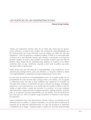LAS POLÍTICAS DE LAS ADMINISTRACIONES
Manuel Araujo Gallego
“Hemos de construirnos nuestras vidas de un modo más activo que las genera-
ciones anteriores, y tenemos que aceptar más activamente responsabilidades por
las consecuencias de lo que hacemos y por los hábitos de estilos de vida que
adoptamos.” Esta cita pertenece a Anthony Giddens (1999) en su interesante libro
La tercera vía y, por diferentes razones que intentaré ir desvelando a lo largo del
presente capítulo, me parece que compila con bastante acierto lo que han sido las
políticas sobre drogas de las administraciones públicas en España en los últimos
veinticinco años, lo que, ciertamente, equivale a decir toda la política que sobre
este tema exista en nuestro país.
Puede decirse que esta cita habla de la responsabilidad, y del compromiso, de las
personas para consigo mismas, pero, por extensión, y a mi juicio, también se refiere
a la responsabilidad y compromiso de cada individuo para con los otros.
En esta línea, la noción de corresponsabilidad social, en su doble sentido de res-
ponsabilidad de cada persona para consigo misma y las demás y de los grupos
o instituciones para con ellas y otras entidades que componen la sociedad, ha
marcado dicha política. La afirmación de que el consumo de drogas, la drogode-
pendencia, y sus consecuencias, es un asunto que nos incumbe a todos se ha con-
vertido en lugar común, o punto de encuentro si se prefiere, en el que confluyen
administraciones, organizaciones no gubernamentales, partidos políticos, profesio-
nales y, en general, personas relacionadas con este ámbito. Pero tal aseveración,
por cierta que sea, tiene el evidente riesgo de permitir la inhibición o una respues-
ta insuficiente.
Parece conveniente hacer dos observaciones iniciales. Primera, no pretendo en este
momento hacer un análisis, ni siquiera descriptivo, de cuál ha sido la historia de la
respuesta de las diferentes administraciones a lo que con frecuencia se denomina
“el problema de la droga”. Tampoco aspiro a realizar un recorrido pormenorizado
203
 