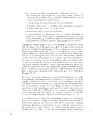 34
• Ello imprime un marcado carácter informativo y sanitarista a las intervenciones,
con énfasis en las drogas ilegales. En la mayor parte de los contextos, las
actuaciones se desarrollan bajo el formato de charlas realizadas por un
“experto” ajeno al contexto escolar o familiar.
• Se trabaja desde el enfoque denominado “prevención primaria”.
• Desarrollo de intervenciones en el ámbito escolar, con algunas iniciativas en
el ámbito familiar, y muy pocas en el medio laboral.
• Actividades de carácter puntual y sin continuidad.
• Escasa credibilidad de los programas debido a marcadas deficiencias de
diseño, en la definición de objetivos (sorprendentemente ambiciosos o literal-
mente inalcanzables), y en la falta de definición de indicadores necesarios
para permitir la evaluación de los efectos producidos por las intervenciones.
La progresiva comprensión política de la multicausalidad de los problemas vincula-
dos a las drogas sirve de base para que, a partir de la aprobación y puesta en
marcha del Plan Nacional sobre Drogas en 1985, se articule una respuesta preven-
tiva descentralizada que empieza a pivotar sobre las administraciones autonómicas
y que se traduce en el sucesivo desarrollo de los Planes Autonómicos sobre Drogas.
Con ello, la prevención pasa de ser un discurso más o menos teórico, mantenido
entre los profesionales de las drogas, a una necesidad progresivamente comprendi-
da y asumida tanto desde niveles de responsabilidad política como desde el tejido
de participación social. En este marco se articulan los primeros planes de preven-
ción que inicialmente contemplan el desarrollo de planes comunitarios locales, pro-
gramas de formación de mediadores en prevención, apoyo al movimiento asociati-
vo en el desarrollo de actividades de prevención, y edición de materiales y recursos
para el desarrollo de los programas y actividades preventivos (Salvador y
Mendoza, 1990).
Un creciente compromiso institucional en prevención se traduce también en el paula-
tino aumento de los presupuestos públicos dedicados a la prevención. Al final del
siglo XX, el gasto directo de las Comunidades y Ciudades Autónomas explícitamen-
te dedicado a prevención ocupaba casi el 16% del gasto total invertido en el abor-
daje de los problemas relacionados con las drogas por parte de las instituciones
autonómicas, a estos fondos hay que añadir un 43% del total de subvenciones con-
cedidas por la DGPNSD a ONGs desde los fondos propios de Plan Nacional
sobre Drogas, y un 55% de las subvenciones también concedidas por la DGPNSD
a ONGs con cargo a la Ley del Fondo (Plan Nacional sobre Drogas, 2000a).
A pesar de la fragilidad inicial de las intervenciones en prevención, desde media-
dos de los años ochenta se empiezan a plantear algunas reflexiones derivadas de
la experiencia adquirida con la aplicación de las primeras actuaciones escolares y
comunitarias. Estas primeras miradas críticas al sector señalan los principales retos a
los que habrá que ir dando respuesta, y se refieren a diversos aspectos tanto de
carácter técnico como político. Por una parte se señala la necesidad de diseñar pro-
 