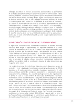 estrategias preventivas en el medio penitenciario; acercamiento a los profesionales
de los medios de comunicación para potenciar acciones de sensibilización; y desa-
rrollo de programas y protocolos de diagnóstico precoz de problemas relacionados
con el consumo de tabaco, alcohol y drogas ilegales de utilidad para los equipos
de Atención Primaria de Salud. El Plan contempla asimismo el desarrollo de proyec-
tos de investigación sobre prevención, la promoción de actividades de formación y
reciclaje de los profesionales de este campo y, en general, la estimulación de actua-
ciones informativas, formativas y de modificación de actitudes, comportamientos y
factores de riesgo, tanto en grupos de población específicos, como en población
general. En definitiva, este Plan constituye un esfuerzo de concreción para el afian-
zamiento de las políticas de prevención iniciadas en nuestro país desde mediados
de los años ochenta, tanto por la administración central, como las autonómicas y
locales, que en cada territorio han articulado un vasto cuerpo legislativo de relevan-
cia en prevención.
LA PARTICIPACIÓN DE INSTITUCIONES NO GUBERNAMENTALES
La implicación ciudadana activa encaminada al abordaje de distintos problemas
vinculados a las drogas ha experimentado una importante evolución en los últimos
20 años. A mediados de la década de los setenta, ante el vacío institucional frente
al nuevo fenómeno que suponían las drogas y sus problemas asociados, algunas
ONGs empezaron a dar respuestas específicas, fundamentalmente de carácter asis-
tencial (Martínez Higueras, Pedrero Pérez, Aguilar Gil, 1998). A finales de los
ochenta, se evidencia una progresiva comprensión, por parte de la sociedad civil,
sobre la necesidad de adoptar enfoques preventivos, no sólo desde las instancias
públicas, sino también desde la participación decidida de todos los elementos que
integran el tejido social.
Este cambio de enfoque desde la óptica ciudadana marcó el punto de partida de
crecientes y mejor estructuradas iniciativas de carácter preventivo desde las ONGs
(asociaciones de padres, de vecinos, entidades ciudadanas, asociaciones de volun-
tariado, iniciativas promovidas por iglesias, asociaciones de profesionales especiali-
zados en el tema, sindicatos, etc.). Además de la prevención, las organizaciones
sin ánimo de lucro se ocupan también de actividades de formación, asistencia e
incorporación social. Las intervenciones o proyectos preventivos dirigidos al ámbito
escolar y comunitario suponen, al final de la década de los noventa, el 60% de las
actividades de prevención de las ONGs de carácter nacional (Plan Nacional sobre
Drogas, 2000a). Un factor a tener en cuenta en la consolidación de las ONGs
como canales de participación comunitaria ha sido el creciente apoyo institucional
a sus iniciativas, tanto en cuanto a la acreditación y reconocimiento de sus progra-
mas, como en el apoyo económico prestado para poder desarrollarlos (convocato-
rias anuales de la Delegación del Gobierno para el Plan Nacional sobre Drogas y
participación en la asignación tributaria del 0,52% del Impuesto sobre la Renta de
las Personas Físicas, administrada por el Ministerio de Asuntos Sociales, así como
diversas líneas de financiación de carácter autonómico y local).
37
 