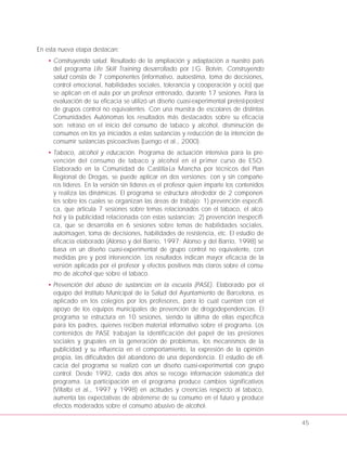 En esta nueva etapa destacan:
• Construyendo salud. Resultado de la ampliación y adaptación a nuestro país
del programa Life Skill Training desarrollado por J.G. Botvin, Construyendo
salud consta de 7 componentes (informativo, autoestima, toma de decisiones,
control emocional, habilidades sociales, tolerancia y cooperación y ocio) que
se aplican en el aula por un profesor entrenado, durante 17 sesiones. Para la
evaluación de su eficacia se utilizó un diseño cuasi-experimental pretest-postest
de grupos control no equivalentes. Con una muestra de escolares de distintas
Comunidades Autónomas los resultados más destacados sobre su eficacia
son: retraso en el inicio del consumo de tabaco y alcohol, disminución de
consumos en los ya iniciados a estas sustancias y reducción de la intención de
consumir sustancias psicoactivas (Luengo et al., 2000).
• Tabaco, alcohol y educación. Programa de actuación intensiva para la pre-
vención del consumo de tabaco y alcohol en el primer curso de ESO.
Elaborado en la Comunidad de Castilla-La Mancha por técnicos del Plan
Regional de Drogas, se puede aplicar en dos versiones: con y sin compañe-
ros líderes. En la versión sin líderes es el profesor quien imparte los contenidos
y realiza las dinámicas. El programa se estructura alrededor de 2 componen-
tes sobre los cuales se organizan las áreas de trabajo: 1) prevención específi-
ca, que articula 7 sesiones sobre temas relacionados con el tabaco, el alco-
hol y la publicidad relacionada con estas sustancias; 2) prevención inespecífi-
ca, que se desarrolla en 6 sesiones sobre temas de habilidades sociales,
autoimagen, toma de decisiones, habilidades de resistencia, etc. El estudio de
eficacia elaborado (Alonso y del Barrio, 1997; Alonso y del Barrio, 1998) se
basa en un diseño cuasi-experimental de grupo control no equivalente, con
medidas pre y post intervención. Los resultados indican mayor eficacia de la
versión aplicada por el profesor y efectos positivos más claros sobre el consu-
mo de alcohol que sobre el tabaco.
• Prevención del abuso de sustancias en la escuela (PASE). Elaborado por el
equipo del Instituto Municipal de la Salud del Ayuntamiento de Barcelona, es
aplicado en los colegios por los profesores, para lo cual cuentan con el
apoyo de los equipos municipales de prevención de drogodependencias. El
programa se estructura en 10 sesiones, siendo la última de ellas específica
para los padres, quienes reciben material informativo sobre el programa. Los
contenidos de PASE trabajan la identificación del papel de las presiones
sociales y grupales en la generación de problemas, los mecanismos de la
publicidad y su influencia en el comportamiento, la expresión de la opinión
propia, las dificultades del abandono de una dependencia. El estudio de efi-
cacia del programa se realizó con un diseño cuasi-experimental con grupo
control. Desde 1992, cada dos años se recoge información sistemática del
programa. La participación en el programa produce cambios significativos
(Villalbí et al., 1997 y 1998) en actitudes y creencias respecto al tabaco,
aumenta las expectativas de abstenerse de su consumo en el futuro y produce
efectos moderados sobre el consumo abusivo de alcohol.
45
 
