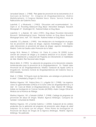 Larrazabal Salazar, L. (1988). “Plan global de prevención de las toxicomanías en el
municipio de Bermeo”. En: Congreso de Drogodependencias: Análisis
Multidisciplinario. II Congreso Mundial Vasco. Vitoria: Servicio Central de
Publicaciones del Gobierno Vasco.
Leukefeld, C. y Moskowitz, J. (1983). “Discussions and recommendations”. En:
Glynn et. al. Preventing Adolescent Drug Abuse: Intervention Strategies. Research
Monograph 47. Washington DC: National Institute on Drug Abuse.
Leukefeld, C. y Bukoski, W. (eds.) (1991). Drug Abuse Prevention Intervention
Research: Methodological Issues. National Institute on Drug Abuse Research
Monograph Series, núm. 107. Rockville: National Institute on Drug Abuse.
Leukefeld, CG y Bukoski, J. (1995). “Una introducción a la investigación en progra-
mas de prevención del abuso de drogas: aspectos metodológicos”. En: Estudios
sobre intervencione en prevención del abuso de drogas: aspectos metodológicos.
Madrid: Centro de Estudios sobre Promoción de la Salud.
Luengo, M.A.; Romero, E.; GÓómez, J.A.; Garra, A. y Lence, M. (2000). La pre-
vención del consumo de drogas y la conducta antisocial en la escuela. Informe
sobre la implantación y evaluación del Programa de Entrenamiento en Habilidades
de Vida. Madrid: Plan Nacional sobre Drogas.
Maciá Antón, D. (1993). “La valoración de programas en la intervención comporta-
mental-educativa para la prevención de la drogodependencia”. En: Tratado sobre
Prevención de las Drogodependencias. Madrid: Fundación de Ayuda contra la
Drogadicción, Secretaría General de Drogodependencias del Gobierno Vasco y
EDEX Kolektiboa.
Martí, V. (1986). “El Proyecto Joven de Barcelona, una estratégia en promoción de
la salud”. Comunidad y Drogas (1): 45-64.
Martínez Higueras, I.M.; Pedrero Pérez, E.J. y Aguilar Gil, I. (1998). “Las organiza-
ciones no gubernamentales (ONGs) en la lucha contra las drogodependencias y el
sida”. En: Curso de Máster en Drogodependencias y Sida. Volumen VIII. Málaga:
Instituto de Investigación en Ciencias Sociales (ACIPAIS) e Ilustre Colegio Oficial de
Médicos de la Provincia de Málaga.
Martínez Higueras, I.M. y Salvador LLIVINA, T. (1999). Catálogo de programas de
prevención del abuso de drogas. Madrid: Agencia Antidrogra. Consejería de
Sanidad. Comunidad de Madrid.
Martínez Higueras, I.M. y Garrido Gutiérrez, I. (2000). Evaluación de los cambios
producidos tras la aplicación del programa de prevención sobre drogas de edad
temprana “En la huerta con mis amigos”. Primer Premio de Investigación en
Prevención del Abuso de Drogas de la Agencia Antidrogas. Madrid: Agencia
Antidroga. No publicado.
59
 