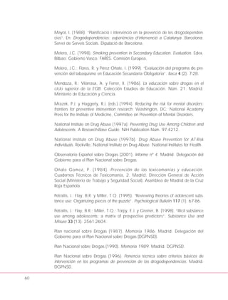 60
Mayol, I. (1988). “Planificació i intervenció en la prevenció de les drogodependèn-
cies”. En: Drogodependències: experiències d’intervenció a Catalunya. Barcelona:
Servei de Serveis Socials. Diputació de Barcelona.
Melero, J.C. (1998). Smoking prevention in Secondary Education. Evaluation. Edex.
Bilbao: Gobierno Vasco. FARES. Comisión Europea.
Melero, J.C.; Flores, R. y Pérez Oñate, I. (1999). “Evaluación del programa de pre-
vención del tabaquismo en Educación Secundaria Obligatoria”. Itaca 4 (2): 7-28.
Mendoza, R.; Vilarrasa, A. y Ferrer, X. (1986). La educación sobre drogas en el
ciclo superior de la EGB. Colección Estudios de Educación. Núm. 21. Madrid:
Ministerio de Educación y Ciencia.
Mrazek, P.J. y Haggerty, R.J. (eds.) (1994). Reducing the risk for mental disorders:
frontiers for preventive intervention research. Washington, DC: National Academy
Press for the Institute of Medicine, Committee on Prevention of Mental Disorders.
National Institute on Drug Abuse (1997a). Preventing Drug Use Among Children and
Adolescents. A Research-Base Guide. NIH Publication Núm. 97-4212.
National Institute on Drug Abuse (1997b). Drug Abuse Prevention for AT-Risk
Individuals. Rockville: National Institute on Drug Abuse. National Institutes for Health.
Observatorio Español sobre Drogas (2001). Informe nº 4. Madrid: Delegación del
Gobierno para el Plan Nacional sobre Drogas.
Oñate Gomez, P. (1984). Prevención de las toxicomanías y educación.
Cuadernos Técnicos de Toxicomanía, 2. Madrid: Dirección General de Acción
Social (Ministerio de Trabajo y Seguridad Social). Asamblea de Madrid de la Cruz
Roja Española.
Petraitis, J.; Flay, B.R. y Miller, T.Q. (1995). “Reviewing theories of adolescent subs-
tance use: Organizing pieces of the puzzle”. Psychological Bulletin 117 (1): 67-86.
Petraitis, J.; Flay, B.R.; Miller, T.Q.; Torpy, E.J. y Greiner, B. (1998). “Illicit substance
use among adolescents: a matrix of prospective predictors”. Substance Use and
Misuse 33 (13): 2561-2604.
Plan nacional sobre Drogas (1987). Memoria 1986. Madrid: Delegación del
Gobierno para el Plan Nacional sobre Drogas (DGPNSD).
Plan Nacional sobre Drogas (1990). Memoria 1989. Madrid: DGPNSD.
Plan Nacional sobre Drogas (1996). Ponencia técnica sobre criterios básicos de
intervención en los programas de prevención de las drogodependencias. Madrid:
DGPNSD.
 
