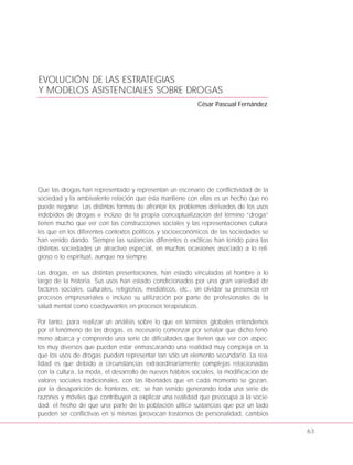 EVOLUCIÓN DE LAS ESTRATEGIAS
Y MODELOS ASISTENCIALES SOBRE DROGAS
César Pascual Fernández
Que las drogas han representado y representan un escenario de conflictividad de la
sociedad y la ambivalente relación que ésta mantiene con ellas es un hecho que no
puede negarse. Las distintas formas de afrontar los problemas derivados de los usos
indebidos de drogas e incluso de la propia conceptualización del término “droga”
tienen mucho que ver con las construcciones sociales y las representaciones cultura-
les que en los diferentes contextos políticos y socioeconómicos de las sociedades se
han venido dando. Siempre las sustancias diferentes o exóticas han tenido para las
distintas sociedades un atractivo especial, en muchas ocasiones asociado a lo reli-
gioso o lo espiritual, aunque no siempre.
Las drogas, en sus distintas presentaciones, han estado vinculadas al hombre a lo
largo de la historia. Sus usos han estado condicionados por una gran variedad de
factores sociales, culturales, religiosos, mediáticos, etc., sin olvidar su presencia en
procesos empresariales e incluso su utilización por parte de profesionales de la
salud mental como coadyuvantes en procesos terapéuticos.
Por tanto, para realizar un análisis sobre lo que en términos globales entendemos
por el fenómeno de las drogas, es necesario comenzar por señalar que dicho fenó-
meno abarca y comprende una serie de dificultades que tienen que ver con aspec-
tos muy diversos que pueden estar enmascarando una realidad muy compleja en la
que los usos de drogas pueden representar tan sólo un elemento secundario. La rea-
lidad es que debido a circunstancias extraordinariamente complejas relacionadas
con la cultura, la moda, el desarrollo de nuevos hábitos sociales, la modificación de
valores sociales tradicionales, con las libertades que en cada momento se gozan,
por la desaparición de fronteras, etc. se han venido generando toda una serie de
razones y móviles que contribuyen a explicar una realidad que preocupa a la socie-
dad: el hecho de que una parte de la población utilice sustancias que por un lado
pueden ser conflictivas en sí mismas (provocan trastornos de personalidad, cambios
63
 