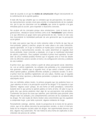 están de acuerdo es en que los medios de comunicación influyen decisivamente en
la conformación de la opinión publica.
A todo ello hay que añadirle que se considera que las percepciones, los valores y
las representaciones sociales sirven para orientar el comportamiento de los ciudada-
nos, por lo que las relacionan con las actitudes, que serían la agenda o la guía
inmediata para la acción, para responder a situaciones concretas.
No acaban ahí los conceptos porque otras orientaciones, como la teoría de las
generaciones, introducen nuevos términos como el de “mentalidades” para referirse
a lo que diferencia un grupo etario (una generación) de otro. Siendo en este caso
más trascendente la mentalidad particular de una generación que la percepción
social global.
En todo caso parece que hay un cierto consenso sobre el hecho de que hay un
nivel profundo, global y colectivo, propio de cada cultura o de cada civilización,
apenas aprensible, en el que se mantiene un mundo poco conocido de percepcio-
nes, valores y representaciones sociales, las cuales determinan un segundo nivel
menos profundo, mejor conocido y estudiado, en el que se manifiestan diversidad
de valores y opiniones. Para cualquier sociedad el primer nivel supondría “la reali-
dad” (la única realidad posible) mientras que el segundo sería el nivel de debate
entre los diferentes actores sociales en torno a la configuración concreta y cotidiana
de esta realidad.
El primer nivel, que vamos a llamar a partir de ahora percepción social, determina-
ría, con un estricto reglamento, las actitudes más profundas y los comportamientos
más generales; mientras que el segundo nivel, al que vamos a llamar a partir de
ahora opinión pública, posibilita diferentes actitudes y conductas sociales. Es decir,
el primer nivel nos identifica rígidamente con una cultura, mientras que el segundo
nos permite tomar opciones y alternativas personales o propias de un determinado
subconjunto social.
Una vez definidos ambos niveles, la primera pregunta que nos podemos hacer es
¿qué sabemos en torno a la percepción social de las drogas? Y la respuesta es que
sabemos “algunas cosas” porque, de una forma un tanto paradójica, conocemos
bastante bien lo que piensa la opinión pública en torno al tema. Al saber lo que la
gente dice que piensa podemos intuir algo de sus percepciones más profundas.
Ciertamente son pocas las cosas que sabemos, pero suficientes para presentir cómo
influyen sobre las actitudes y los comportamientos concretos de los ciudadanos ante
las drogas. Por esto resulta de interés mostrar estos conocimientos que nos ayudarán
a comprender mejor, y por tanto a prevenir, algunas conductas de riesgo.
Personalmente sostengo, además, desde la perspectiva de la teoría de las genera-
ciones, que en los últimos decenios las percepciones sociales, es decir el nivel pro-
fundo de las imágenes sociales sobre las drogas, han experimentado diversos cam-
bios, algunos muy sustanciales. Por este motivo la única forma de explicarlas es des-
cribiendo este proceso de cambio.
79
 