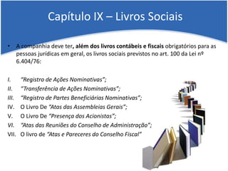 Capítulo IX – Livros Sociais
• A companhia deve ter, além dos livros contábeis e fiscais obrigatórios para as
pessoas jurídicas em geral, os livros sociais previstos no art. 100 da Lei nº
6.404/76:
I. “Registro de Ações Nominativas”;
II. “Transferência de Ações Nominativas”;
III. “Registro de Partes Beneficiárias Nominativas”;
IV. O Livro De “Atas das Assembleias Gerais”;
V. O Livro De “Presença dos Acionistas”;
VI. “Atas das Reuniões do Conselho de Administração”;
VII. O livro de “Atas e Pareceres do Conselho Fiscal”
 