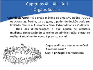 Capítulos XI – XII – XIII
- Órgãos Sociais -
Assembleia Geral – É o órgão máximo de uma S/A. Reúne TODOS
os acionistas. Porém, para alguns, o poder de decisão pode ser
limitado. Temos a Assembleia Geral Extraordinária e Ordinária.
Uma das diferenciações é que aquela se realizará
mediante convocação do conselho de administração; e esta, se
realizará anualmente, como é previsto em lei.
O que se discute nessas reuniões?
A mesma coisa?
Qual a principal diferenciação?
 