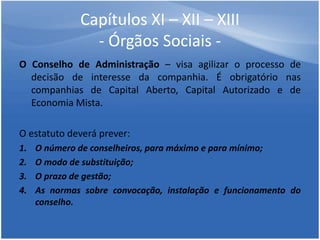 Capítulos XI – XII – XIII
- Órgãos Sociais -
O Conselho de Administração – visa agilizar o processo de
decisão de interesse da companhia. É obrigatório nas
companhias de Capital Aberto, Capital Autorizado e de
Economia Mista.
O estatuto deverá prever:
1. O número de conselheiros, para máximo e para mínimo;
2. O modo de substituição;
3. O prazo de gestão;
4. As normas sobre convocação, instalação e funcionamento do
conselho.
 