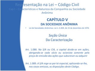 Representação na Lei – Código Civil
Cap I – Características e Natureza da Companhia ou Sociedade
Anônima
CAPÍTULO V
DA SOCIEDADE ANÔNIMA
• Lei de Sociedades Anônimas: Lei n. 6.404, de 15 de dezembro de 1976
Seção Única
Da Caracterização
Art. 1.088. Na S/A ou CIA, o capital divide-se em ações,
obrigando-se cada sócio ou acionista somente pelo
preço de emissão das ações que subscrever ou adquirir
Art. 1.089. A S/A rege-se por lei especial, aplicando-se-lhe,
nos casos omissos, as disposições deste Código.
 
