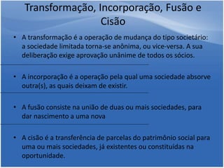 • A transformação é a operação de mudança do tipo societário:
a sociedade limitada torna-se anônima, ou vice-versa. A sua
deliberação exige aprovação unânime de todos os sócios.
• A incorporação é a operação pela qual uma sociedade absorve
outra(s), as quais deixam de existir.
• A fusão consiste na união de duas ou mais sociedades, para
dar nascimento a uma nova
• A cisão é a transferência de parcelas do patrimônio social para
uma ou mais sociedades, já existentes ou constituídas na
oportunidade.
Transformação, Incorporação, Fusão e
Cisão
 