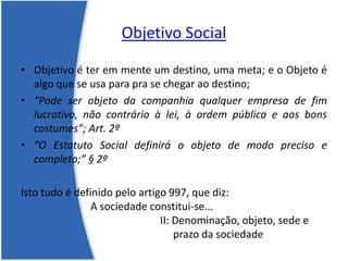 Objetivo Social
• Objetivo é ter em mente um destino, uma meta; e o Objeto é
algo que se usa para pra se chegar ao destino;
• “Pode ser objeto da companhia qualquer empresa de fim
lucrativo, não contrário à lei, à ordem pública e aos bons
costumes”; Art. 2º
• “O Estatuto Social definirá o objeto de modo preciso e
completo;” § 2º
Isto tudo é definido pelo artigo 997, que diz:
A sociedade constitui-se...
II: Denominação, objeto, sede e
prazo da sociedade
 