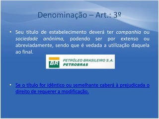 Denominação – Art.: 3º
• Seu título de estabelecimento deverá ter companhia ou
sociedade anônima, podendo ser por extenso ou
abreviadamente, sendo que é vedada a utilização daquela
ao final.
• Se o título for idêntico ou semelhante caberá à prejudicada o
direito de requerer a modificação.
 