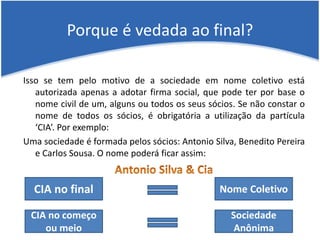 Porque é vedada ao final?
Isso se tem pelo motivo de a sociedade em nome coletivo está
autorizada apenas a adotar firma social, que pode ter por base o
nome civil de um, alguns ou todos os seus sócios. Se não constar o
nome de todos os sócios, é obrigatória a utilização da partícula
‘CIA’. Por exemplo:
Uma sociedade é formada pelos sócios: Antonio Silva, Benedito Pereira
e Carlos Sousa. O nome poderá ficar assim:
CIA no final Nome Coletivo
CIA no começo
ou meio
Sociedade
Anônima
 